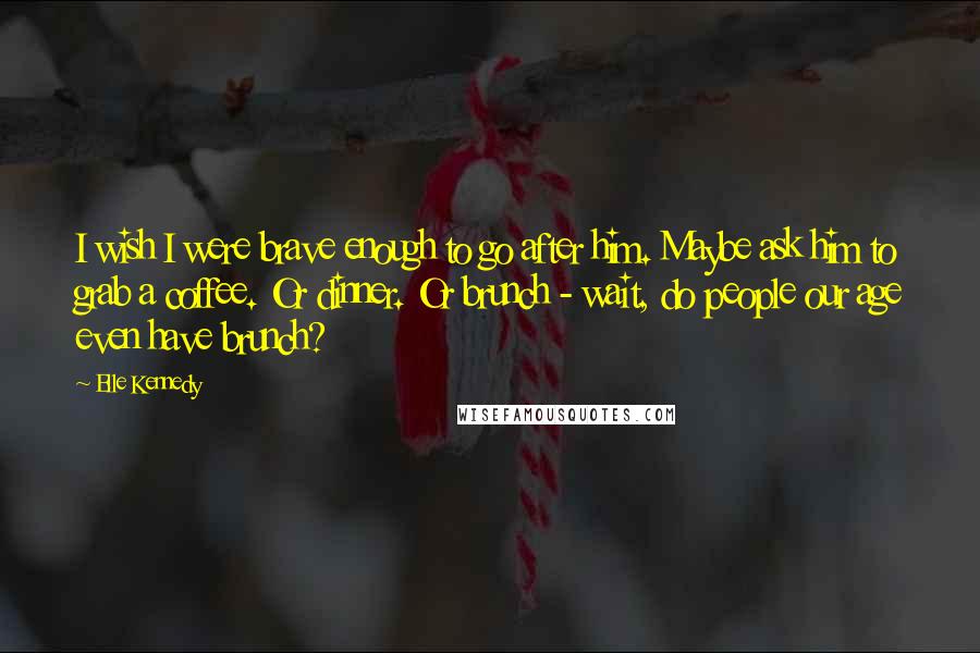 Elle Kennedy Quotes: I wish I were brave enough to go after him. Maybe ask him to grab a coffee. Or dinner. Or brunch - wait, do people our age even have brunch?
