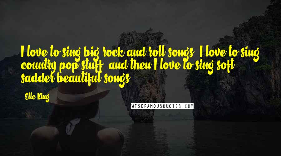 Elle King Quotes: I love to sing big rock and roll songs; I love to sing country-pop stuff, and then I love to sing soft, sadder beautiful songs.