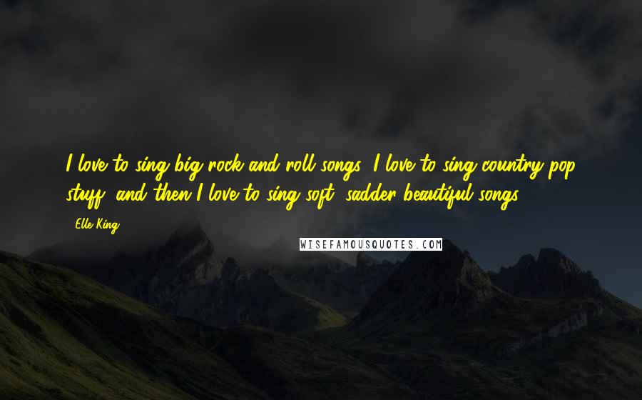 Elle King Quotes: I love to sing big rock and roll songs; I love to sing country-pop stuff, and then I love to sing soft, sadder beautiful songs.