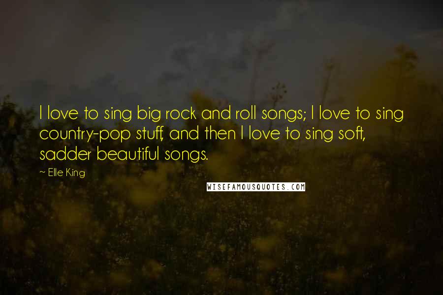 Elle King Quotes: I love to sing big rock and roll songs; I love to sing country-pop stuff, and then I love to sing soft, sadder beautiful songs.