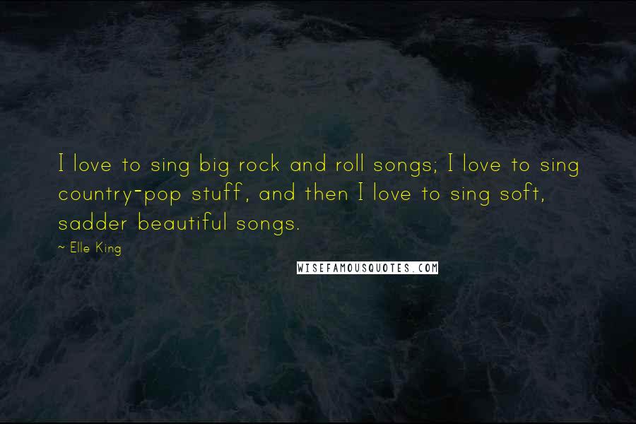 Elle King Quotes: I love to sing big rock and roll songs; I love to sing country-pop stuff, and then I love to sing soft, sadder beautiful songs.