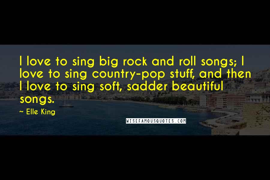 Elle King Quotes: I love to sing big rock and roll songs; I love to sing country-pop stuff, and then I love to sing soft, sadder beautiful songs.