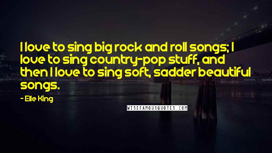 Elle King Quotes: I love to sing big rock and roll songs; I love to sing country-pop stuff, and then I love to sing soft, sadder beautiful songs.