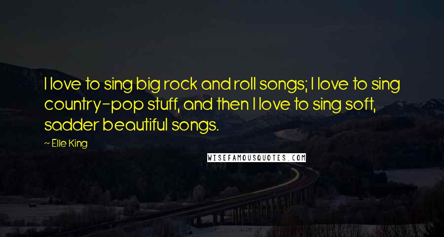 Elle King Quotes: I love to sing big rock and roll songs; I love to sing country-pop stuff, and then I love to sing soft, sadder beautiful songs.