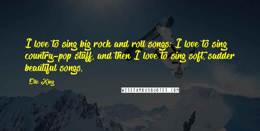 Elle King Quotes: I love to sing big rock and roll songs; I love to sing country-pop stuff, and then I love to sing soft, sadder beautiful songs.