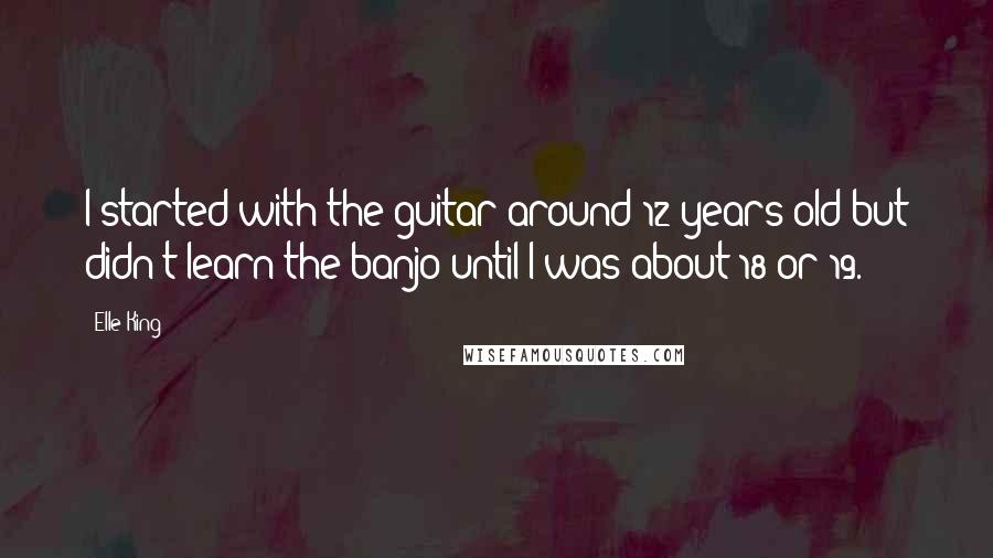 Elle King Quotes: I started with the guitar around 12 years old but didn't learn the banjo until I was about 18 or 19.