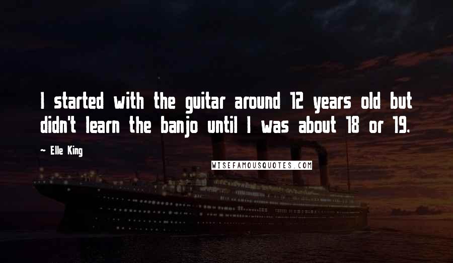 Elle King Quotes: I started with the guitar around 12 years old but didn't learn the banjo until I was about 18 or 19.