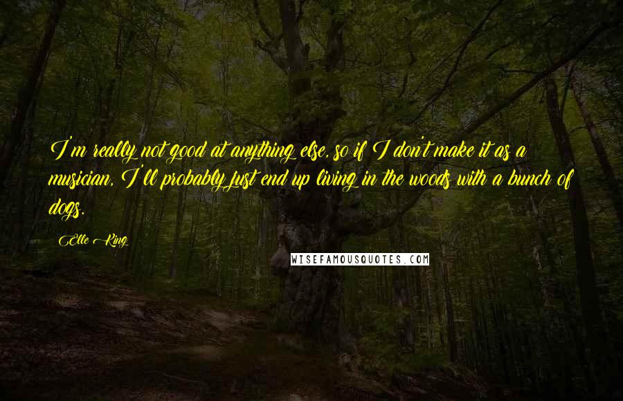 Elle King Quotes: I'm really not good at anything else, so if I don't make it as a musician, I'll probably just end up living in the woods with a bunch of dogs.