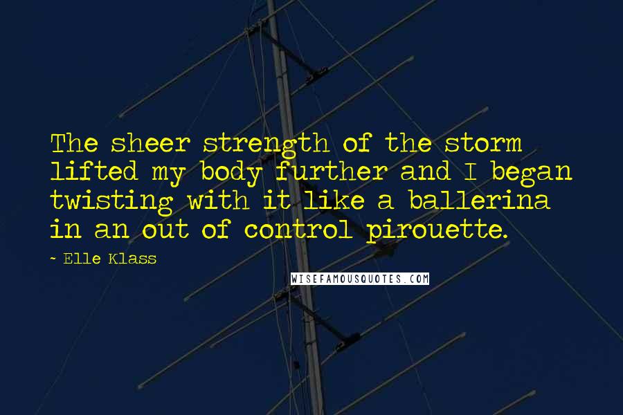 Elle Klass Quotes: The sheer strength of the storm lifted my body further and I began twisting with it like a ballerina in an out of control pirouette.