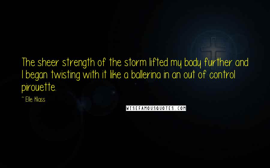 Elle Klass Quotes: The sheer strength of the storm lifted my body further and I began twisting with it like a ballerina in an out of control pirouette.