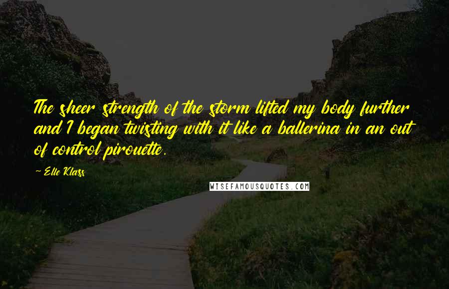 Elle Klass Quotes: The sheer strength of the storm lifted my body further and I began twisting with it like a ballerina in an out of control pirouette.