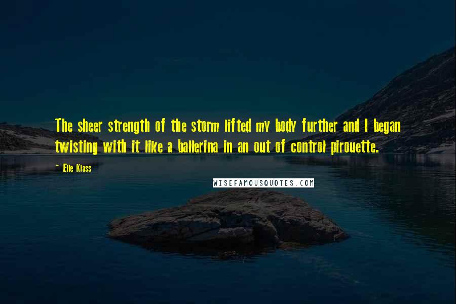 Elle Klass Quotes: The sheer strength of the storm lifted my body further and I began twisting with it like a ballerina in an out of control pirouette.