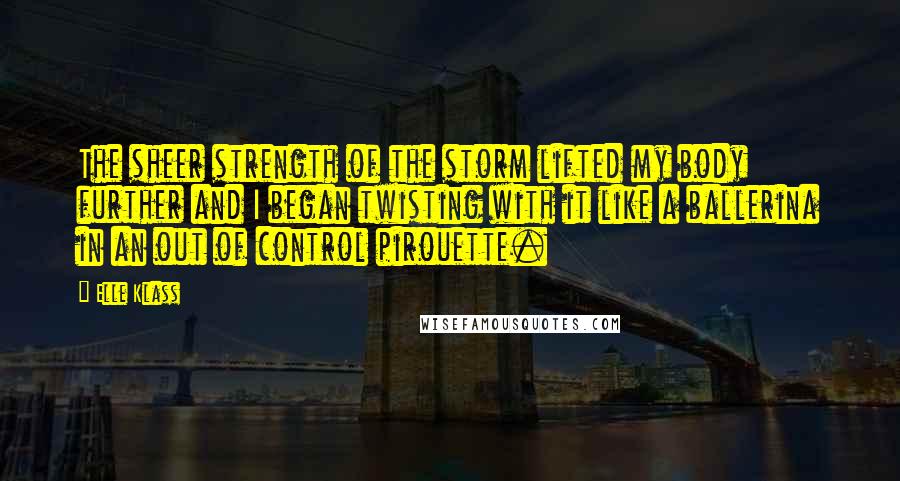 Elle Klass Quotes: The sheer strength of the storm lifted my body further and I began twisting with it like a ballerina in an out of control pirouette.