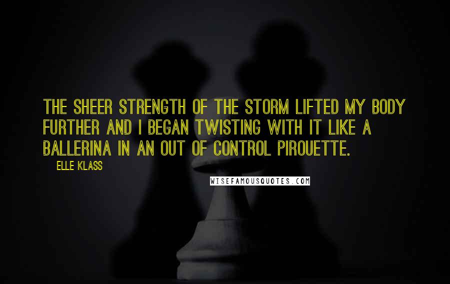 Elle Klass Quotes: The sheer strength of the storm lifted my body further and I began twisting with it like a ballerina in an out of control pirouette.