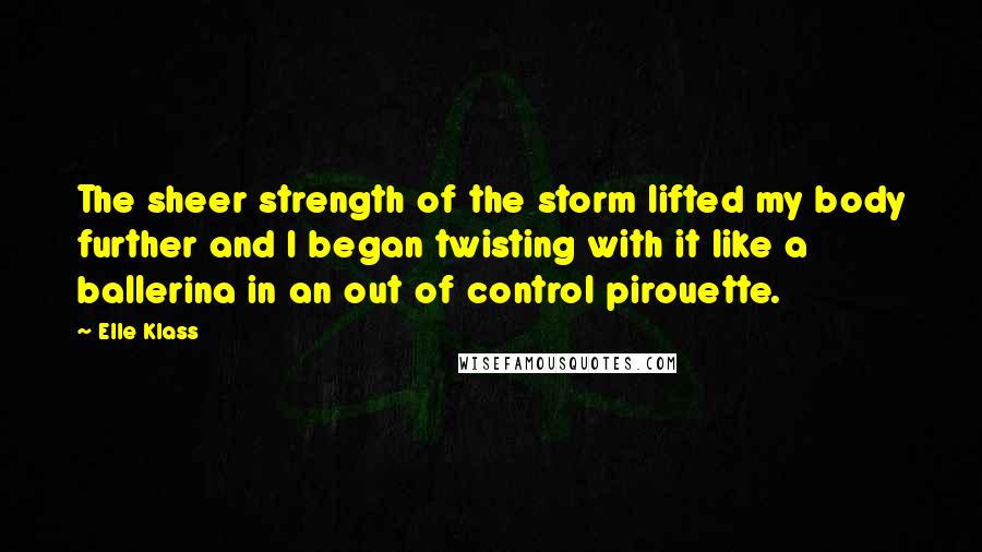 Elle Klass Quotes: The sheer strength of the storm lifted my body further and I began twisting with it like a ballerina in an out of control pirouette.