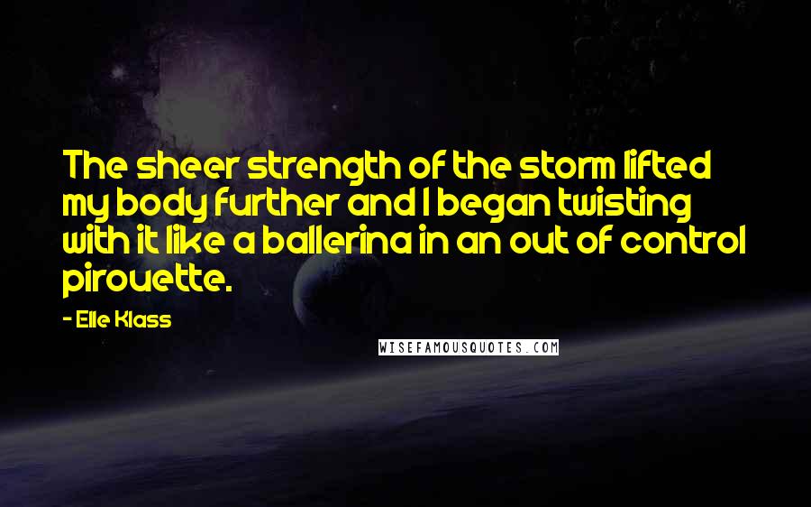 Elle Klass Quotes: The sheer strength of the storm lifted my body further and I began twisting with it like a ballerina in an out of control pirouette.