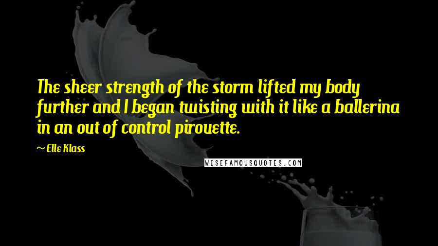 Elle Klass Quotes: The sheer strength of the storm lifted my body further and I began twisting with it like a ballerina in an out of control pirouette.