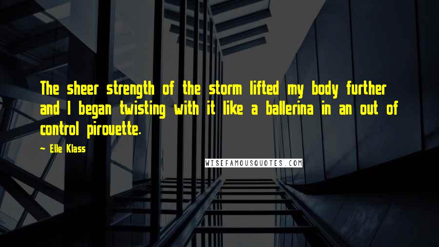 Elle Klass Quotes: The sheer strength of the storm lifted my body further and I began twisting with it like a ballerina in an out of control pirouette.