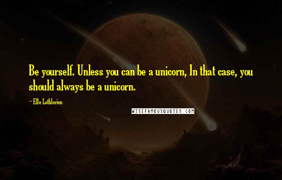 Elle Lothlorien Quotes: Be yourself. Unless you can be a unicorn, In that case, you should always be a unicorn.