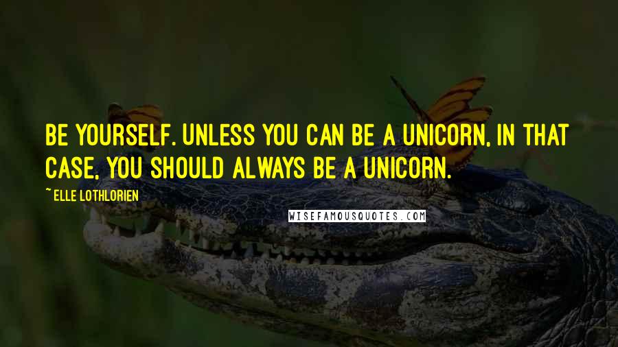 Elle Lothlorien Quotes: Be yourself. Unless you can be a unicorn, In that case, you should always be a unicorn.