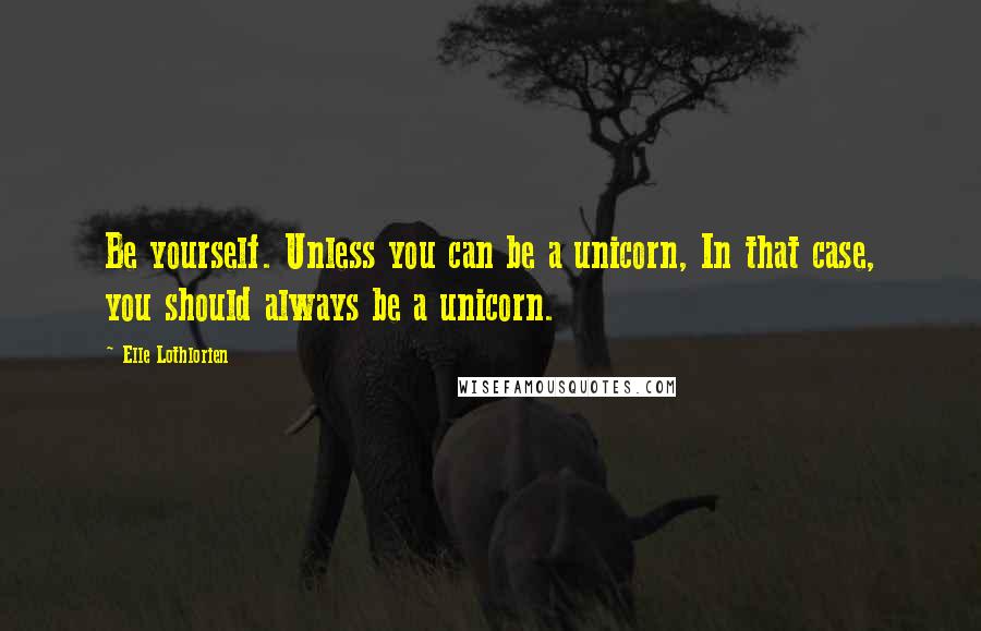 Elle Lothlorien Quotes: Be yourself. Unless you can be a unicorn, In that case, you should always be a unicorn.