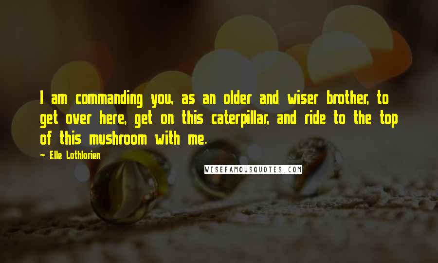 Elle Lothlorien Quotes: I am commanding you, as an older and wiser brother, to get over here, get on this caterpillar, and ride to the top of this mushroom with me.