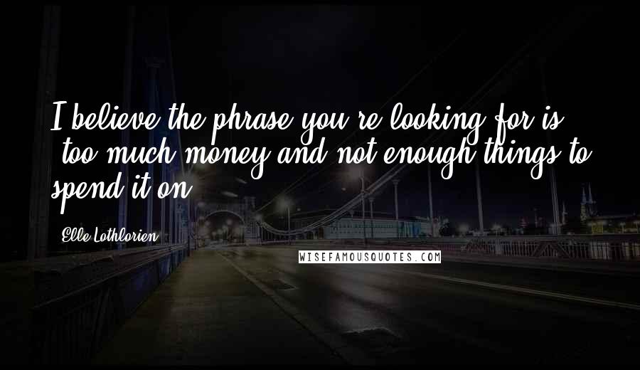 Elle Lothlorien Quotes: I believe the phrase you're looking for is 'too much money and not enough things to spend it on.