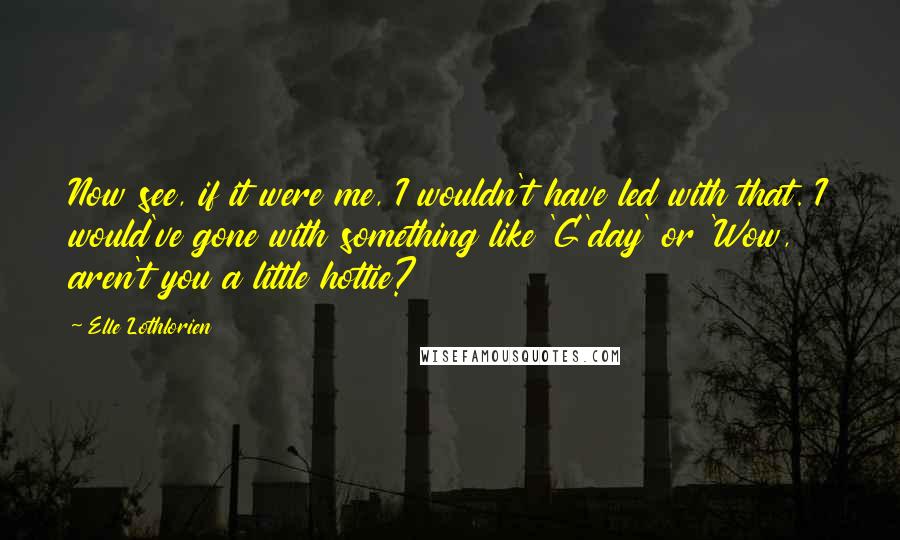 Elle Lothlorien Quotes: Now see, if it were me, I wouldn't have led with that. I would've gone with something like 'G'day' or 'Wow, aren't you a little hottie?