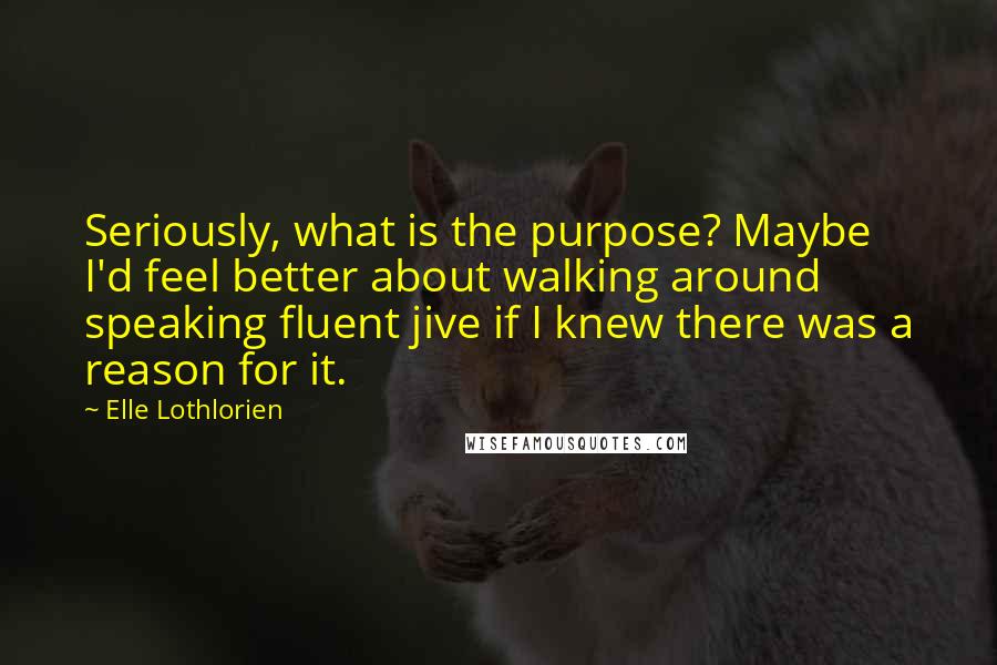 Elle Lothlorien Quotes: Seriously, what is the purpose? Maybe I'd feel better about walking around speaking fluent jive if I knew there was a reason for it.