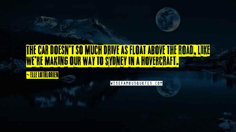 Elle Lothlorien Quotes: The car doesn't so much drive as float above the road, like we're making our way to Sydney in a hovercraft.