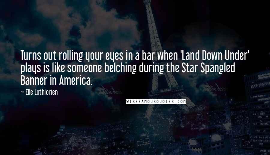 Elle Lothlorien Quotes: Turns out rolling your eyes in a bar when 'Land Down Under' plays is like someone belching during the Star Spangled Banner in America.