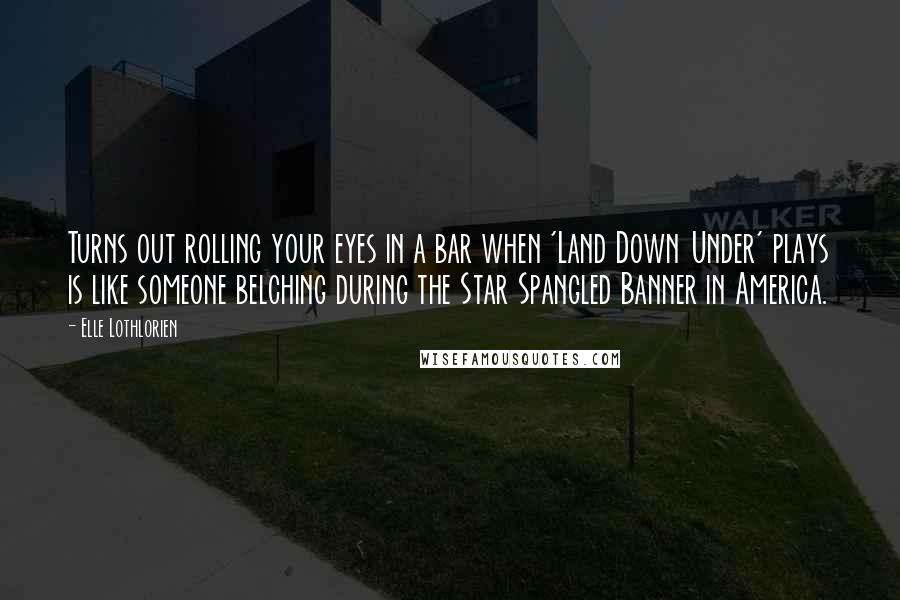 Elle Lothlorien Quotes: Turns out rolling your eyes in a bar when 'Land Down Under' plays is like someone belching during the Star Spangled Banner in America.