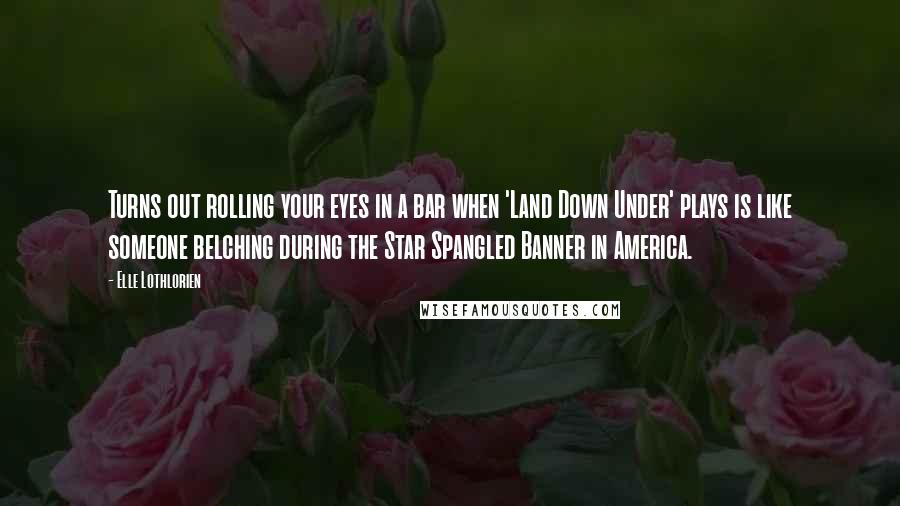 Elle Lothlorien Quotes: Turns out rolling your eyes in a bar when 'Land Down Under' plays is like someone belching during the Star Spangled Banner in America.