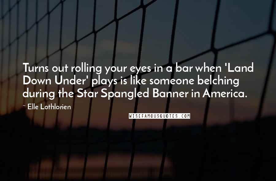 Elle Lothlorien Quotes: Turns out rolling your eyes in a bar when 'Land Down Under' plays is like someone belching during the Star Spangled Banner in America.