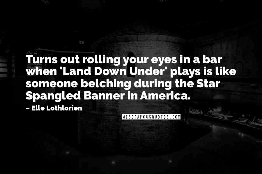 Elle Lothlorien Quotes: Turns out rolling your eyes in a bar when 'Land Down Under' plays is like someone belching during the Star Spangled Banner in America.