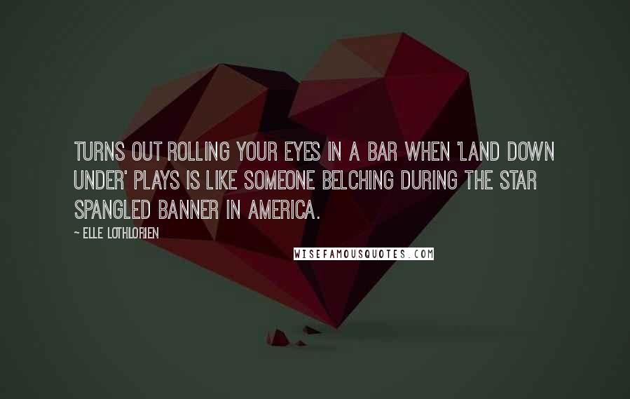 Elle Lothlorien Quotes: Turns out rolling your eyes in a bar when 'Land Down Under' plays is like someone belching during the Star Spangled Banner in America.