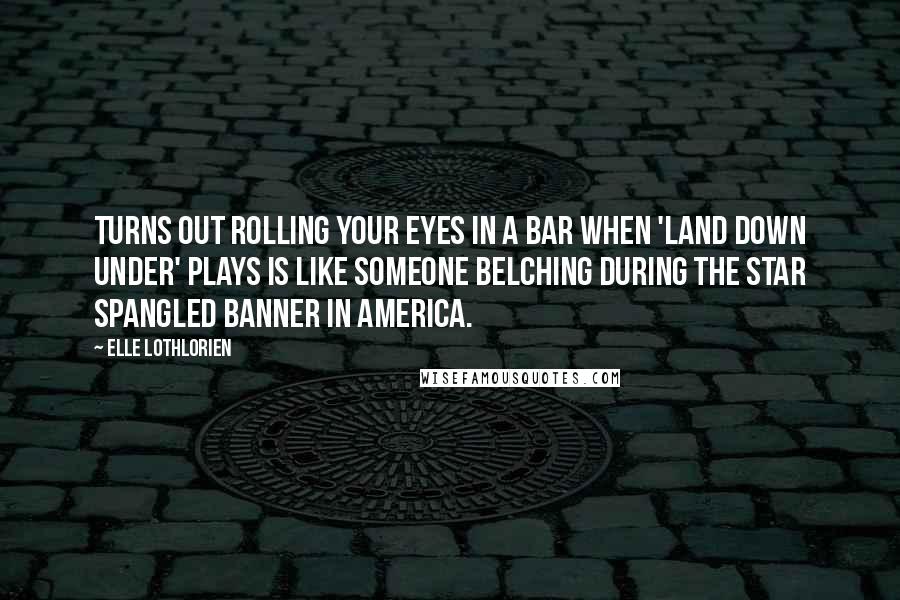 Elle Lothlorien Quotes: Turns out rolling your eyes in a bar when 'Land Down Under' plays is like someone belching during the Star Spangled Banner in America.