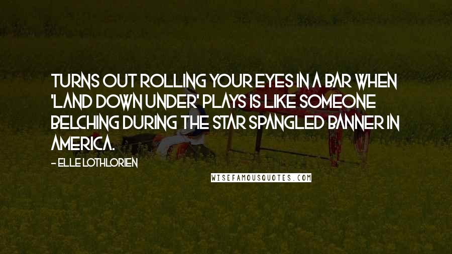 Elle Lothlorien Quotes: Turns out rolling your eyes in a bar when 'Land Down Under' plays is like someone belching during the Star Spangled Banner in America.