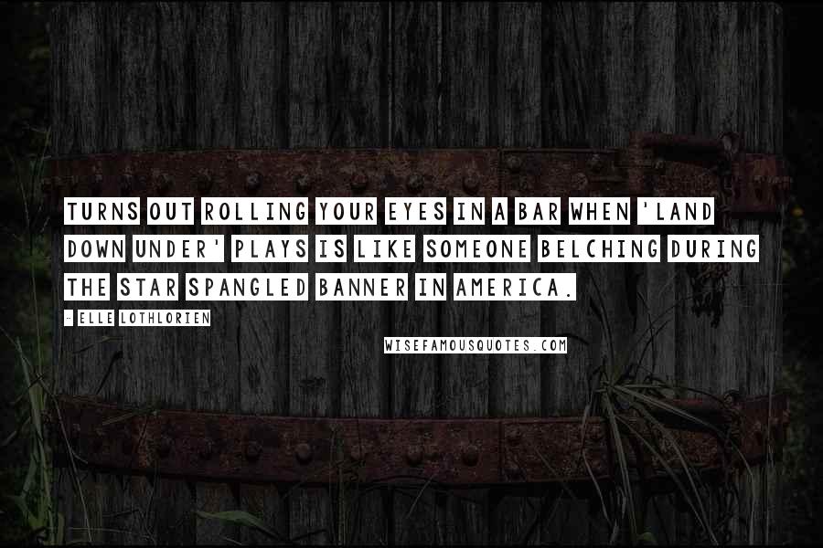 Elle Lothlorien Quotes: Turns out rolling your eyes in a bar when 'Land Down Under' plays is like someone belching during the Star Spangled Banner in America.