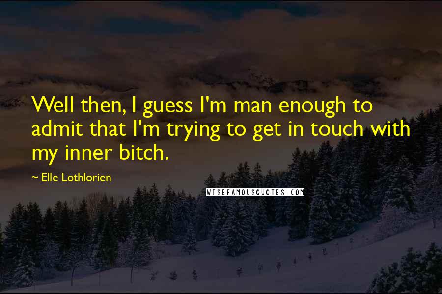 Elle Lothlorien Quotes: Well then, I guess I'm man enough to admit that I'm trying to get in touch with my inner bitch.