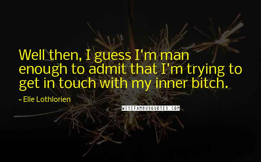Elle Lothlorien Quotes: Well then, I guess I'm man enough to admit that I'm trying to get in touch with my inner bitch.