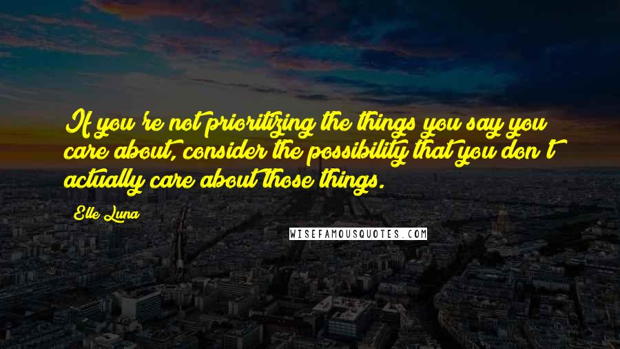 Elle Luna Quotes: If you're not prioritizing the things you say you care about, consider the possibility that you don't actually care about those things.