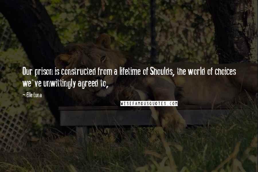 Elle Luna Quotes: Our prison is constructed from a lifetime of Shoulds, the world of choices we've unwittingly agreed to,