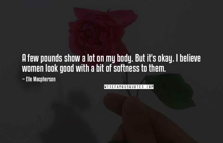 Elle Macpherson Quotes: A few pounds show a lot on my body. But it's okay. I believe women look good with a bit of softness to them.