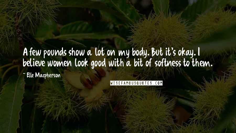 Elle Macpherson Quotes: A few pounds show a lot on my body. But it's okay. I believe women look good with a bit of softness to them.