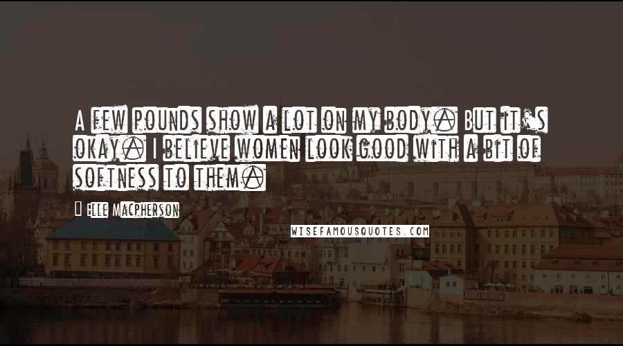 Elle Macpherson Quotes: A few pounds show a lot on my body. But it's okay. I believe women look good with a bit of softness to them.