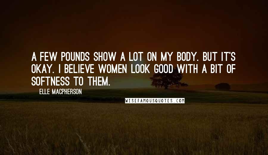 Elle Macpherson Quotes: A few pounds show a lot on my body. But it's okay. I believe women look good with a bit of softness to them.
