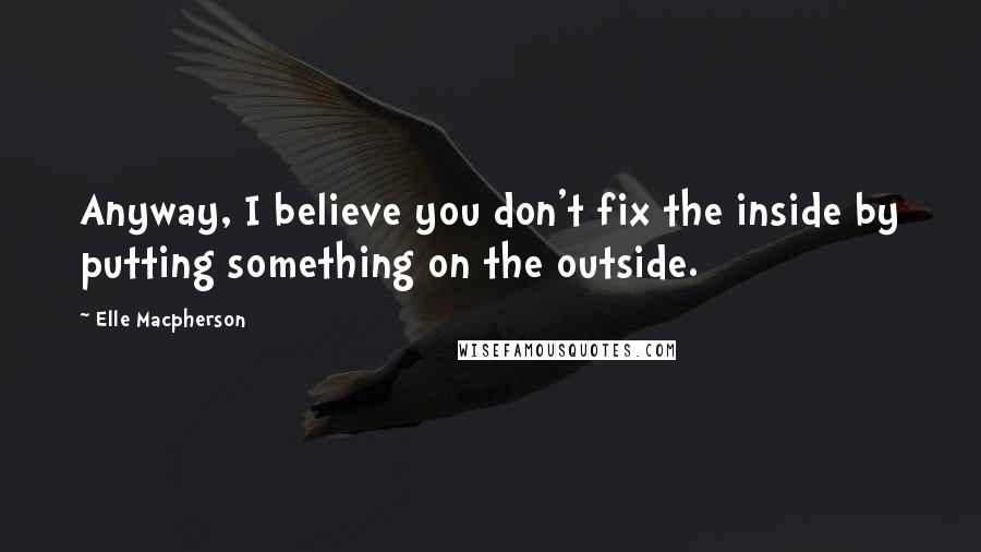 Elle Macpherson Quotes: Anyway, I believe you don't fix the inside by putting something on the outside.