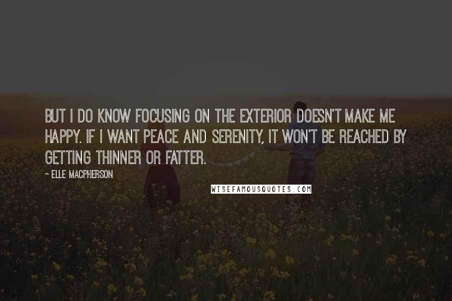 Elle Macpherson Quotes: But I do know focusing on the exterior doesn't make me happy. If I want peace and serenity, it won't be reached by getting thinner or fatter.