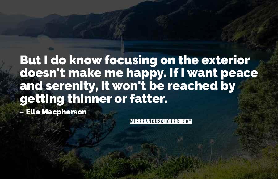 Elle Macpherson Quotes: But I do know focusing on the exterior doesn't make me happy. If I want peace and serenity, it won't be reached by getting thinner or fatter.